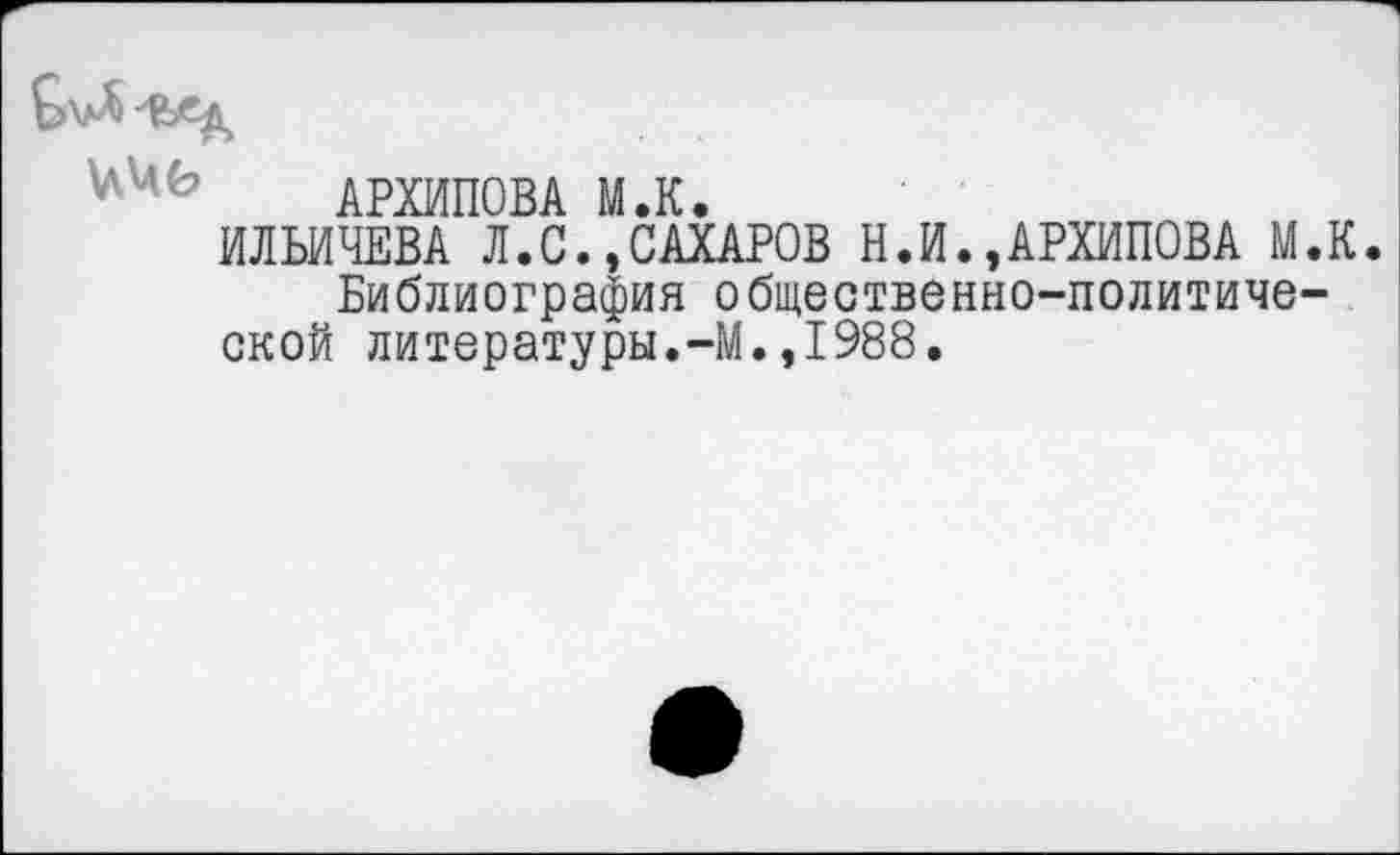 ﻿АРХИПОВА М.К.
ИЛЬИЧЕВА Л.С.,САХАРОВ Н.И.»АРХИПОВА М.К.
Библиография общественно-политиче-ской литературы.-М.,1988.